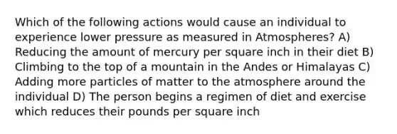 Which of the following actions would cause an individual to experience lower pressure as measured in Atmospheres? A) Reducing the amount of mercury per square inch in their diet B) Climbing to the top of a mountain in the Andes or Himalayas C) Adding more particles of matter to the atmosphere around the individual D) The person begins a regimen of diet and exercise which reduces their pounds per square inch