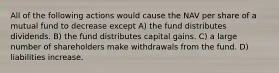 All of the following actions would cause the NAV per share of a mutual fund to decrease except A) the fund distributes dividends. B) the fund distributes capital gains. C) a large number of shareholders make withdrawals from the fund. D) liabilities increase.