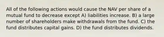 All of the following actions would cause the NAV per share of a mutual fund to decrease except A) liabilities increase. B) a large number of shareholders make withdrawals from the fund. C) the fund distributes capital gains. D) the fund distributes dividends.