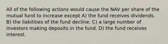 All of the following actions would cause the NAV per share of the mutual fund to increase except A) the fund receives dividends. B) the liabilities of the fund decline. C) a large number of investors making deposits in the fund. D) the fund receives interest.