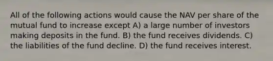 All of the following actions would cause the NAV per share of the mutual fund to increase except A) a large number of investors making deposits in the fund. B) the fund receives dividends. C) the liabilities of the fund decline. D) the fund receives interest.