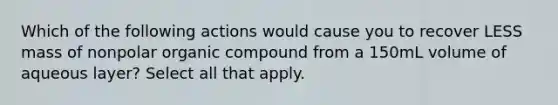 Which of the following actions would cause you to recover LESS mass of nonpolar organic compound from a 150mL volume of aqueous layer? Select all that apply.