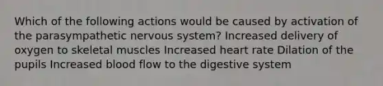 Which of the following actions would be caused by activation of the parasympathetic <a href='https://www.questionai.com/knowledge/kThdVqrsqy-nervous-system' class='anchor-knowledge'>nervous system</a>? Increased delivery of oxygen to skeletal muscles Increased heart rate Dilation of the pupils Increased blood flow to the digestive system