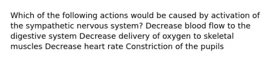 Which of the following actions would be caused by activation of the sympathetic <a href='https://www.questionai.com/knowledge/kThdVqrsqy-nervous-system' class='anchor-knowledge'>nervous system</a>? Decrease blood flow to the digestive system Decrease delivery of oxygen to skeletal muscles Decrease heart rate Constriction of the pupils