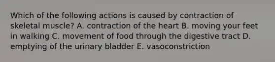 Which of the following actions is caused by contraction of skeletal muscle? A. contraction of <a href='https://www.questionai.com/knowledge/kya8ocqc6o-the-heart' class='anchor-knowledge'>the heart</a> B. moving your feet in walking C. movement of food through the digestive tract D. emptying of the <a href='https://www.questionai.com/knowledge/kb9SdfFdD9-urinary-bladder' class='anchor-knowledge'>urinary bladder</a> E. vasoconstriction