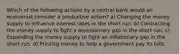 Which of the following actions by a central bank would an economist consider a productive action? a) Changing the money supply to influence interest rates in the short run. b) Contracting the money supply to fight a recessionary gap in the short run. c) Expanding the money supply to fight an inflationary gap in the short run. d) Printing money to help a government pay its bills.