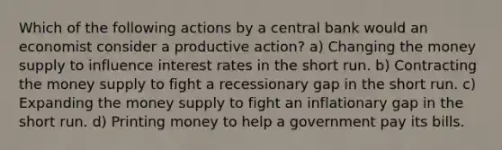 Which of the following actions by a central bank would an economist consider a productive action? a) Changing the money supply to influence interest rates in the short run. b) Contracting the money supply to fight a recessionary gap in the short run. c) Expanding the money supply to fight an inflationary gap in the short run. d) Printing money to help a government pay its bills.