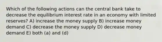 Which of the following actions can the central bank take to decrease the equilibrium interest rate in an economy with limited reserves? A) increase the money supply B) increase money demand C) decrease the money supply D) decrease money demand E) both (a) and (d)