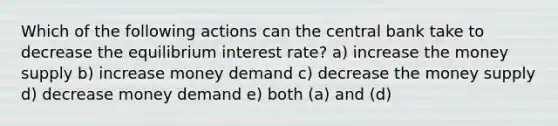 Which of the following actions can the central bank take to decrease the equilibrium interest rate? a) increase the money supply b) increase money demand c) decrease the money supply d) decrease money demand e) both (a) and (d)