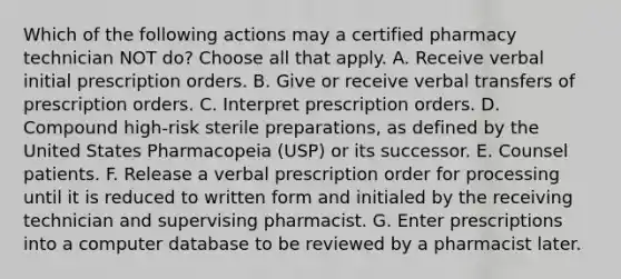 Which of the following actions may a certified pharmacy technician NOT do? Choose all that apply. A. Receive verbal initial prescription orders. B. Give or receive verbal transfers of prescription orders. C. Interpret prescription orders. D. Compound high-risk sterile preparations, as defined by the United States Pharmacopeia (USP) or its successor. E. Counsel patients. F. Release a verbal prescription order for processing until it is reduced to written form and initialed by the receiving technician and supervising pharmacist. G. Enter prescriptions into a computer database to be reviewed by a pharmacist later.