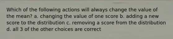 Which of the following actions will always change the value of the mean? a. changing the value of one score b. adding a new score to the distribution c. removing a score from the distribution d. all 3 of the other choices are correct