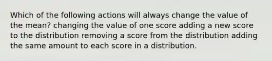 Which of the following actions will always change the value of the mean? changing the value of one score adding a new score to the distribution removing a score from the distribution adding the same amount to each score in a distribution.