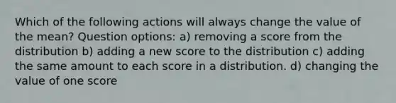 Which of the following actions will always change the value of the mean? Question options: a) removing a score from the distribution b) adding a new score to the distribution c) adding the same amount to each score in a distribution. d) changing the value of one score