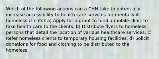 Which of the following actions can a CHN take to potentially increase accessibility to health care services for mentally ill homeless clients? a) Apply for a grant to fund a mobile clinic to take health care to the clients. b) Distribute flyers to homeless persons that detail the location of various healthcare services. c) Refer homeless clients to temporary housing facilities. d) Solicit donations for food and clothing to be distributed to the homeless.