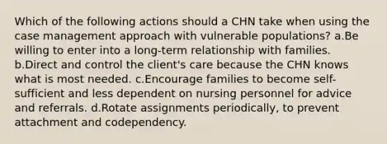 Which of the following actions should a CHN take when using the case management approach with vulnerable populations? a.Be willing to enter into a long-term relationship with families. b.Direct and control the client's care because the CHN knows what is most needed. c.Encourage families to become self-sufficient and less dependent on nursing personnel for advice and referrals. d.Rotate assignments periodically, to prevent attachment and codependency.