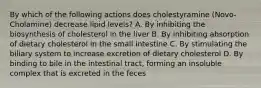 By which of the following actions does cholestyramine (Novo-Cholamine) decrease lipid levels? A. By inhibiting the biosynthesis of cholesterol in the liver B. By inhibiting absorption of dietary cholesterol in the small intestine C. By stimulating the biliary system to increase excretion of dietary cholesterol D. By binding to bile in the intestinal tract, forming an insoluble complex that is excreted in the feces