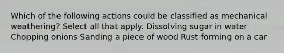 Which of the following actions could be classified as mechanical weathering? Select all that apply. Dissolving sugar in water Chopping onions Sanding a piece of wood Rust forming on a car