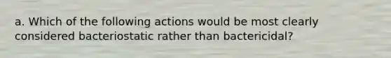 a. Which of the following actions would be most clearly considered bacteriostatic rather than bactericidal?