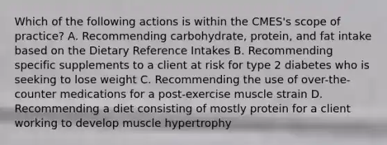 Which of the following actions is within the CMES's scope of practice? A. Recommending carbohydrate, protein, and fat intake based on the Dietary Reference Intakes B. Recommending specific supplements to a client at risk for type 2 diabetes who is seeking to lose weight C. Recommending the use of over-the-counter medications for a post-exercise muscle strain D. Recommending a diet consisting of mostly protein for a client working to develop muscle hypertrophy