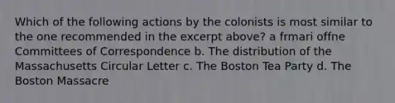 Which of the following actions by the colonists is most similar to the one recommended in the excerpt above? a frmari offne Committees of Correspondence b. The distribution of the Massachusetts Circular Letter c. The Boston Tea Party d. The Boston Massacre