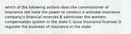 which of the following actions does the commissioner of Insurance not have the power to conduct A activate insurance company's financial reserves B administer the workers compensation system in the state C issue Insurance licenses D regulate the business of insurance in the state