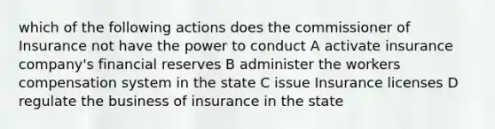 which of the following actions does the commissioner of Insurance not have the power to conduct A activate insurance company's financial reserves B administer the workers compensation system in the state C issue Insurance licenses D regulate the business of insurance in the state