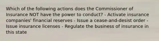 Which of the following actions does the Commissioner of Insurance NOT have the power to conduct? - Activate insurance companies' financial reserves - Issue a cease-and-desist order - Issue insurance licenses - Regulate the business of insurance in this state