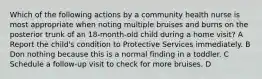 Which of the following actions by a community health nurse is most appropriate when noting multiple bruises and burns on the posterior trunk of an 18-month-old child during a home visit? A Report the child's condition to Protective Services immediately. B Don nothing because this is a normal finding in a toddler. C Schedule a follow-up visit to check for more bruises. D