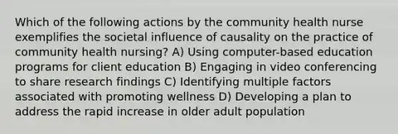 Which of the following actions by the community health nurse exemplifies the societal influence of causality on the practice of community health nursing? A) Using computer-based education programs for client education B) Engaging in video conferencing to share research findings C) Identifying multiple factors associated with promoting wellness D) Developing a plan to address the rapid increase in older adult population