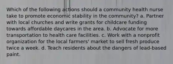 Which of the following actions should a community health nurse take to promote economic stability in the community? a. Partner with local churches and write grants for childcare funding towards affordable daycares in the area. b. Advocate for more transportation to health care facilities. c. Work with a nonprofit organization for the local farmers' market to sell fresh produce twice a week. d. Teach residents about the dangers of lead-based paint.