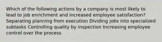 Which of the following actions by a company is most likely to lead to job enrichment and increased employee satisfaction? Separating planning from execution Dividing jobs into specialized subtasks Controlling quality by inspection Increasing employee control over the process