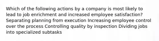 Which of the following actions by a company is most likely to lead to job enrichment and increased employee satisfaction? Separating planning from execution Increasing employee control over the process Controlling quality by inspection Dividing jobs into specialized subtasks