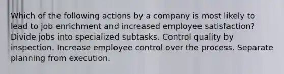 Which of the following actions by a company is most likely to lead to job enrichment and increased employee satisfaction? Divide jobs into specialized subtasks. Control quality by inspection. Increase employee control over the process. Separate planning from execution.