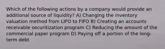 Which of the following actions by a company would provide an additional source of liquidity? A) Changing the inventory valuation method from LIFO to FIFO B) Creating an accounts receivable securitization program C) Reducing the amount of the commercial paper program D) Paying off a portion of the long-term debt