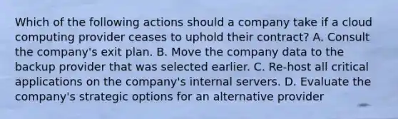 Which of the following actions should a company take if a cloud computing provider ceases to uphold their contract? A. Consult the company's exit plan. B. Move the company data to the backup provider that was selected earlier. C. Re-host all critical applications on the company's internal servers. D. Evaluate the company's strategic options for an alternative provider