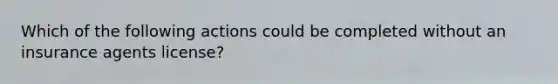 Which of the following actions could be completed without an insurance agents license?
