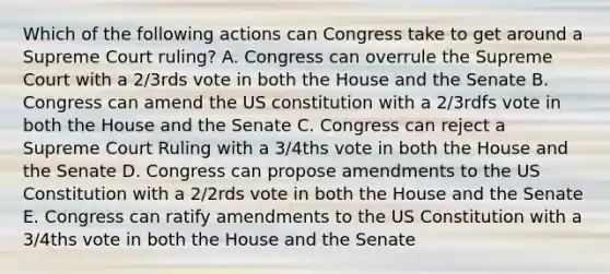 Which of the following actions can Congress take to get around a Supreme Court ruling? A. Congress can overrule the Supreme Court with a 2/3rds vote in both the House and the Senate B. Congress can amend the US constitution with a 2/3rdfs vote in both the House and the Senate C. Congress can reject a Supreme Court Ruling with a 3/4ths vote in both the House and the Senate D. Congress can propose amendments to the US Constitution with a 2/2rds vote in both the House and the Senate E. Congress can ratify amendments to the US Constitution with a 3/4ths vote in both the House and the Senate