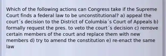 Which of the following actions can Congress take if the Supreme Court finds a federal law to be unconstitutional? a) appeal the court´s decision to the District of Columbia´s Court of Appeals b) formally request the pres. to veto the court´s decision c) remove certain members of the court and replace them with new members d) try to amend the constitution e) re-enact the same law