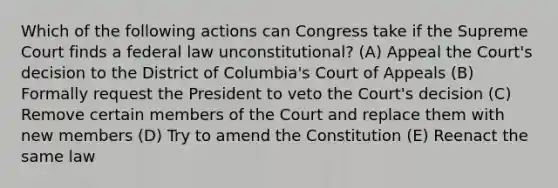 Which of the following actions can Congress take if the Supreme Court finds a federal law unconstitutional? (A) Appeal the Court's decision to the District of Columbia's Court of Appeals (B) Formally request the President to veto the Court's decision (C) Remove certain members of the Court and replace them with new members (D) Try to amend the Constitution (E) Reenact the same law