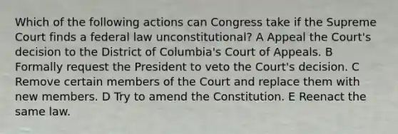 Which of the following actions can Congress take if the Supreme Court finds a federal law unconstitutional? A Appeal the Court's decision to the District of Columbia's Court of Appeals. B Formally request the President to veto the Court's decision. C Remove certain members of the Court and replace them with new members. D Try to amend the Constitution. E Reenact the same law.