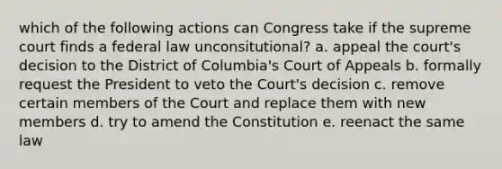 which of the following actions can Congress take if the supreme court finds a federal law unconsitutional? a. appeal the court's decision to the District of Columbia's Court of Appeals b. formally request the President to veto the Court's decision c. remove certain members of the Court and replace them with new members d. try to amend the Constitution e. reenact the same law