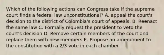 Which of the following actions can Congress take if the supreme court finds a federal law unconstitutional? A. appeal the court's decision to the district of Colombia's court of appeals. B. Reenact the same law C. Formally request the president to veto the court's decision D. Remove certain members of the court and replace them with new members E. Propose an amendment to the constitution with a 2/3 vote in each chamber.