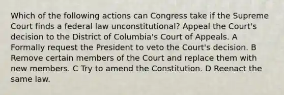 Which of the following actions can Congress take if the Supreme Court finds a federal law unconstitutional? Appeal the Court's decision to the District of Columbia's Court of Appeals. A Formally request the President to veto the Court's decision. B Remove certain members of the Court and replace them with new members. C Try to amend the Constitution. D Reenact the same law.