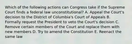 Which of the following actions can Congress take if the Supreme Court finds a federal law unconstitutional? A. Appeal the Court's decision to the District of Columbia's Court of Appeals B. Formally request the President to veto the Court's decision C. Remove certain members of the Court and replace them with new members D. Try to amend the Constitution E. Reenact the same law