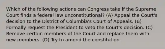 Which of the following actions can Congress take if the Supreme Court finds a federal law unconstitutional? (A) Appeal the Court's decision to the District of Columbia's Court of Appeals. (B) Formally request the President to veto the Court's decision. (C) Remove certain members of the Court and replace them with new members. (D) Try to amend the constitution.