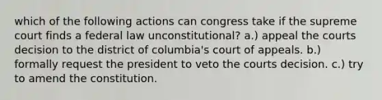 which of the following actions can congress take if the supreme court finds a federal law unconstitutional? a.) appeal the courts decision to the district of columbia's court of appeals. b.) formally request the president to veto the courts decision. c.) try to amend the constitution.