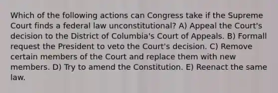 Which of the following actions can Congress take if the Supreme Court finds a federal law unconstitutional? A) Appeal the Court's decision to the District of Columbia's Court of Appeals. B) Formall request the President to veto the Court's decision. C) Remove certain members of the Court and replace them with new members. D) Try to amend the Constitution. E) Reenact the same law.