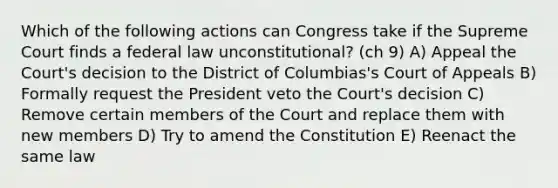 Which of the following actions can Congress take if the Supreme Court finds a federal law unconstitutional? (ch 9) A) Appeal the Court's decision to the District of Columbias's Court of Appeals B) Formally request the President veto the Court's decision C) Remove certain members of the Court and replace them with new members D) Try to amend the Constitution E) Reenact the same law