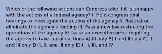 Which of the following actions can Congress take if it is unhappy with the actions of a federal agency? I. Hold congressional hearings to investigate the actions of the agency II. Restrict or eliminate the agency's funding III. Pass a new law restricting the operations of the agency IV. Issue an executive order requiring the agency to take certain actions A) III only B) I and II only C) II and III only D) I, II, and III only E) I, II, III, and IV