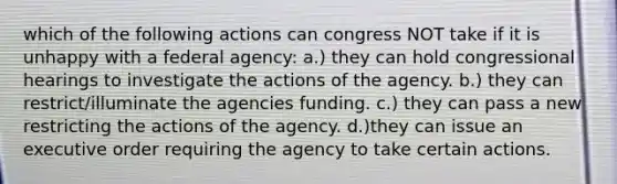 which of the following actions can congress NOT take if it is unhappy with a federal agency: a.) they can hold congressional hearings to investigate the actions of the agency. b.) they can restrict/illuminate the agencies funding. c.) they can pass a new restricting the actions of the agency. d.)they can issue an executive order requiring the agency to take certain actions.